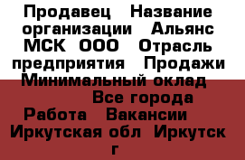 Продавец › Название организации ­ Альянс-МСК, ООО › Отрасль предприятия ­ Продажи › Минимальный оклад ­ 25 000 - Все города Работа » Вакансии   . Иркутская обл.,Иркутск г.